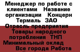Менеджер по работе с клиентами › Название организации ­ Концерн Термаль, ЗАО › Отрасль предприятия ­ Товары народного потребления (ТНП) › Минимальный оклад ­ 25 000 - Все города Работа » Вакансии   . Воронежская обл.,Воронеж г.